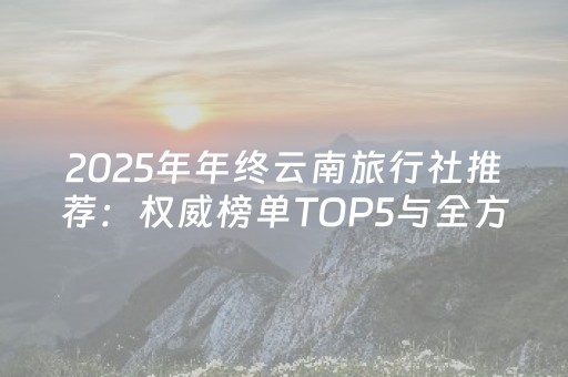 2025年年终云南旅行社推荐：权威榜单TOP5与全方位对比评测