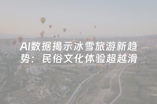 AI数据揭示冰雪旅游新趋势：民俗文化体验超越滑雪成首选