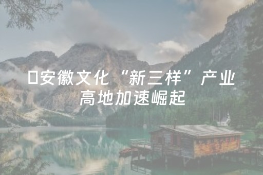 ​安徽文化“新三样”产业高地加速崛起