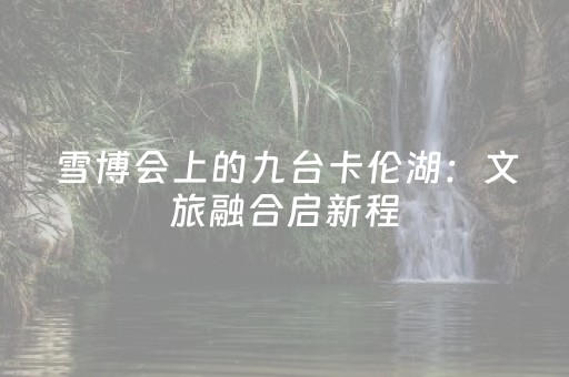 雪博会上的九台卡伦湖：文旅融合启新程