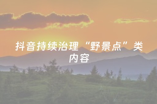 抖音持续治理“野景点”类内容，296个违规账号被处罚
