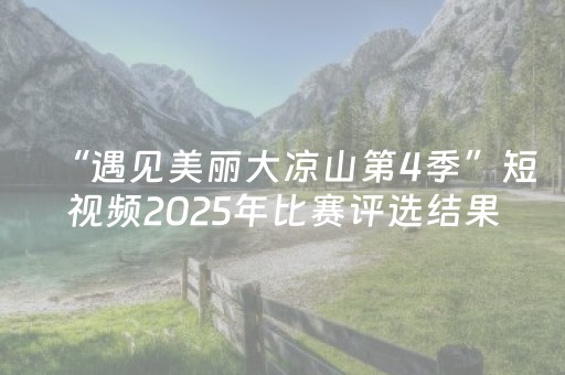 “遇见美丽大凉山第4季”短视频2025年比赛评选结果公示