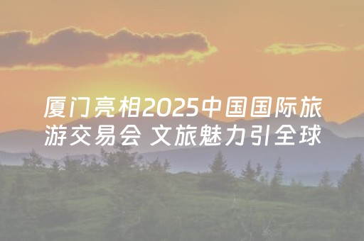 厦门亮相2025中国国际旅游交易会 文旅魅力引全球瞩目