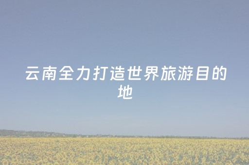 云南全力打造世界旅游目的地