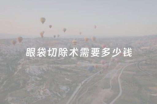 眼袋切除术需要多少钱（眼袋切除术需要多少钱,就不肿了）