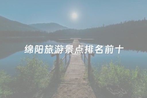 绵阳旅游景点排名前十（绵阳旅游景点排名前十名）