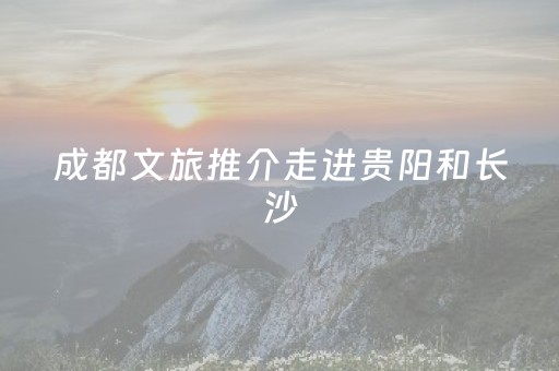 成都文旅推介走进贵阳和长沙
