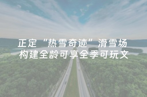 正定“热雪奇迹”滑雪场 构建全龄可享全季可玩文旅生态