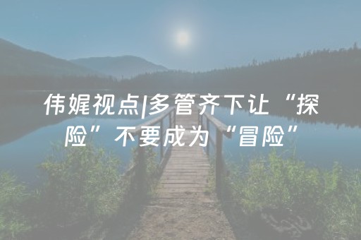 伟娓视点|多管齐下让“探险”不要成为“冒险”