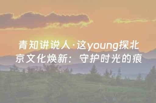 青知讲说人·这young探北京文化焕新：守护时光的痕迹