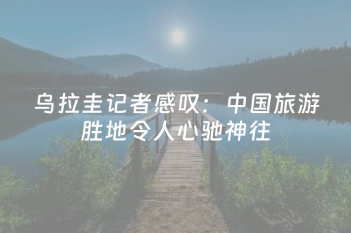 乌拉圭记者感叹：中国旅游胜地令人心驰神往