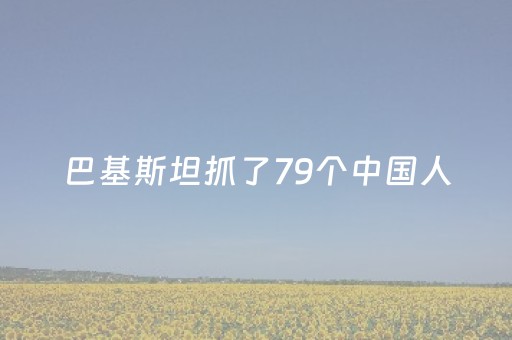 巴基斯坦抓了79个中国人（巴基斯坦在中国犯罪）