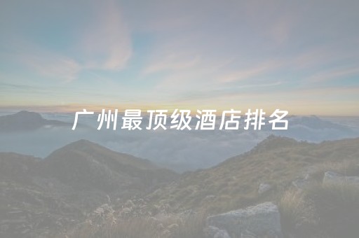 广州最顶级酒店排名（广州最顶级酒店排名榜）