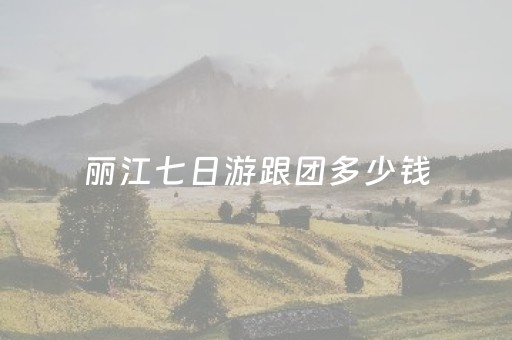 丽江七日游跟团多少钱（丽江7天游要多少一人）