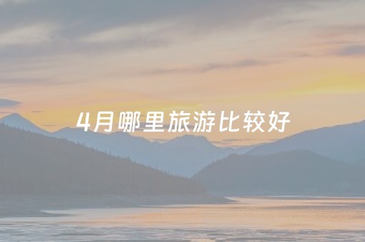 4月哪里旅游比较好（4月去哪里旅游舒服）
