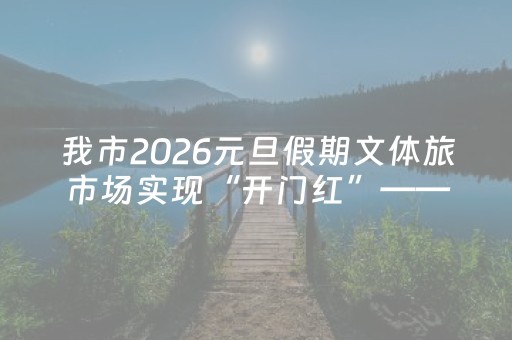 我市2026元旦假期文体旅市场实现“开门红”——冰雪赋能 文化添彩