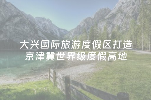大兴国际旅游度假区打造京津冀世界级度假高地