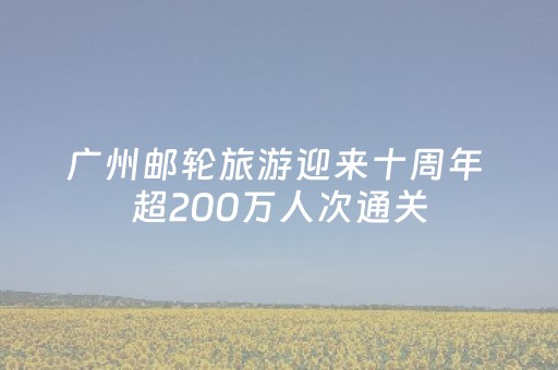 广州邮轮旅游迎来十周年 超200万人次通关