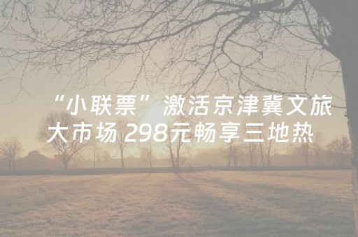 “小联票”激活京津冀文旅大市场 298元畅享三地热门景区