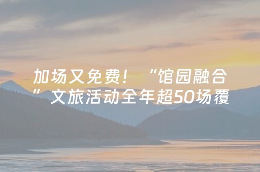 加场又免费！“馆园融合”文旅活动全年超50场覆盖全时段