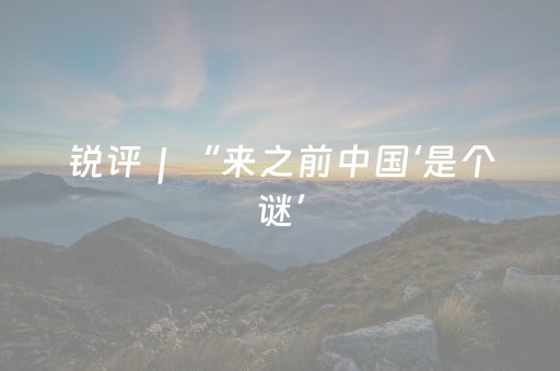 锐评｜“来之前中国‘是个谜’，来之后成了‘中国迷’”