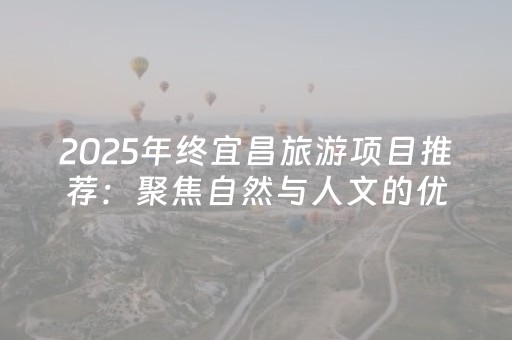 2025年终宜昌旅游项目推荐：聚焦自然与人文的优质项目盘点