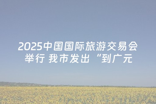 2025中国国际旅游交易会举行 我市发出“到广元，滑雪泡温泉”邀约