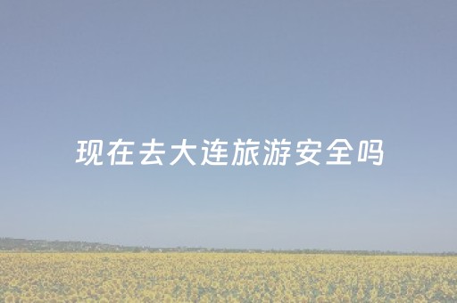 现在去大连旅游安全吗（现在去大连旅游需要核酸检测吗）