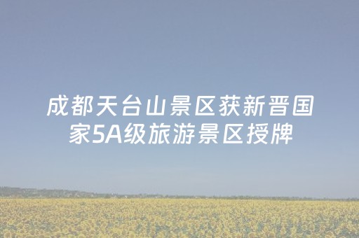 成都天台山景区获新晋国家5A级旅游景区授牌