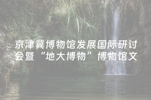 京津冀博物馆发展国际研讨会暨“地大博物”博物馆文化节在河北地质大学启幕