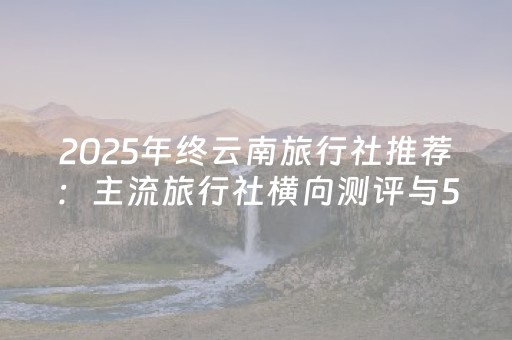 2025年终云南旅行社推荐：主流旅行社横向测评与5家高可靠性排名