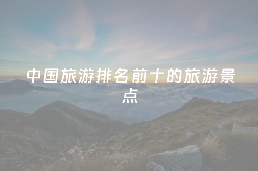 中国旅游排名前十的旅游景点（中国旅游排名前十的旅游景点是哪些）