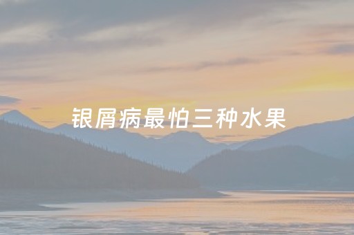 银屑病最怕三种水果（银屑病最怕三种水果银屑病有什么圶状）