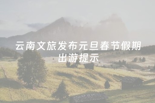 云南文旅发布元旦春节假期出游提示