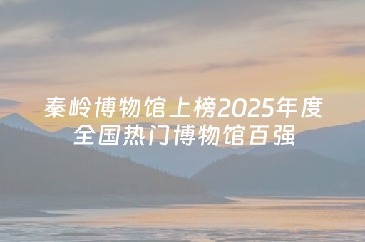 秦岭博物馆上榜2025年度全国热门博物馆百强