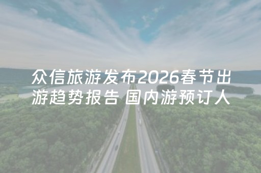 众信旅游发布2026春节出游趋势报告 国内游预订人数同比增长300%