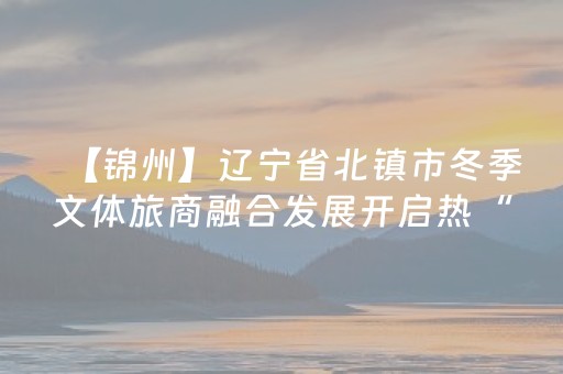 【锦州】辽宁省北镇市冬季文体旅商融合发展开启热“雪”新篇章