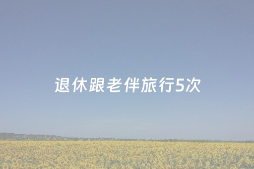 退休跟老伴旅行5次，我算看透了：为啥不少老头不愿跟老伴去旅行