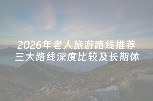 2026年老人旅游路线推荐三大路线深度比较及长期体验评价排名指南