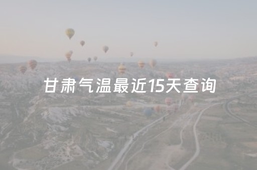 甘肃气温最近15天查询（甘肃气温最近15天查询未来15天）