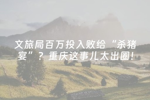 文旅局百万投入败给“杀猪宴”？重庆这事儿太出圈！