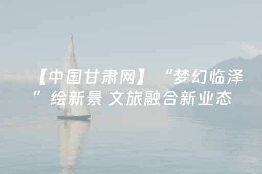 【中国甘肃网】“梦幻临泽”绘新景 文旅融合新业态