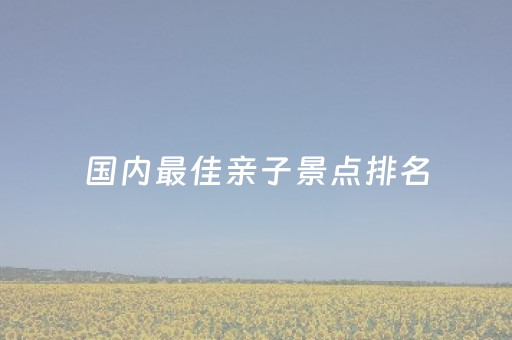 国内最佳亲子景点排名（国内亲子旅游最佳目的地）