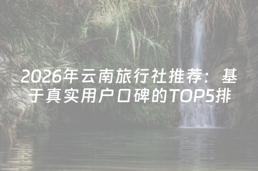 2026年云南旅行社推荐：基于真实用户口碑的TOP5排名与深度评测