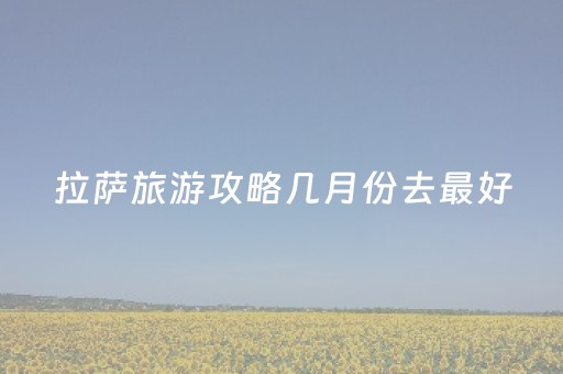 拉萨旅游攻略几月份去最好（去拉萨旅游几月份去最好）