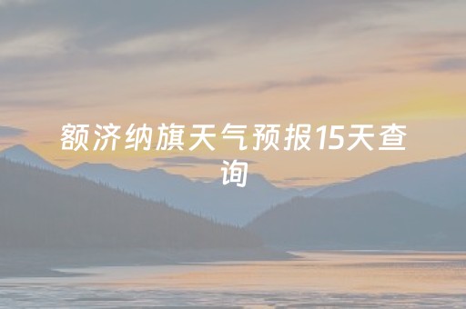 额济纳旗天气预报15天查询（额济纳旗天气预报15天查询表）