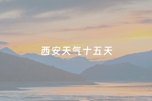 西安天气十五天（西安天气十五天预报查询）