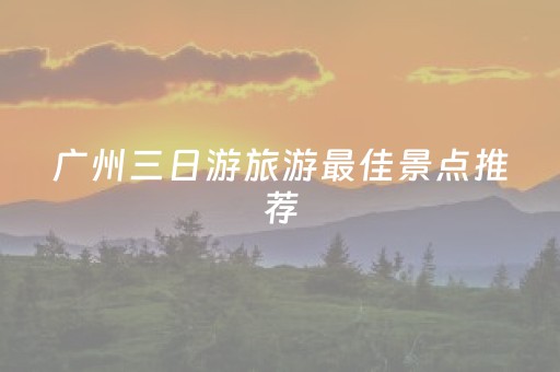 广州三日游旅游最佳景点推荐（广州三日游旅游攻略）