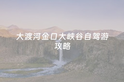 大渡河金口大峡谷自驾游攻略（金口大渡河景区）