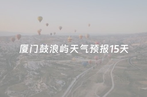 厦门鼓浪屿天气预报15天（厦门鼓浪屿天气预报15天气报气）